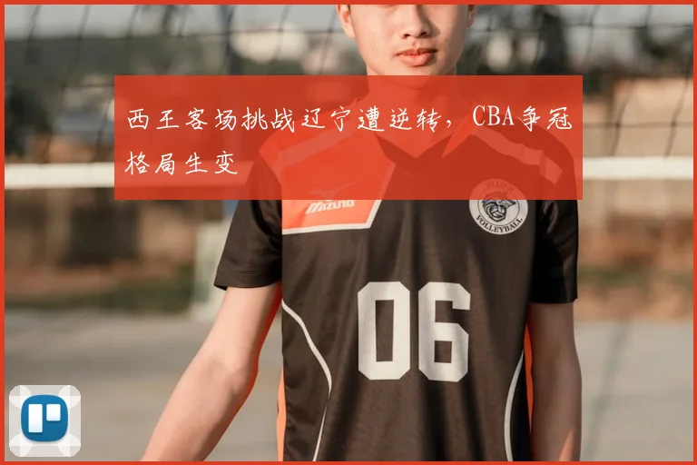 西王客场挑战辽宁遭逆转，CBA争冠格局生变