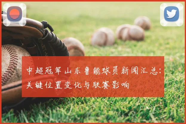 中超冠军山东鲁能球员新闻汇总：关键位置变化与联赛影响