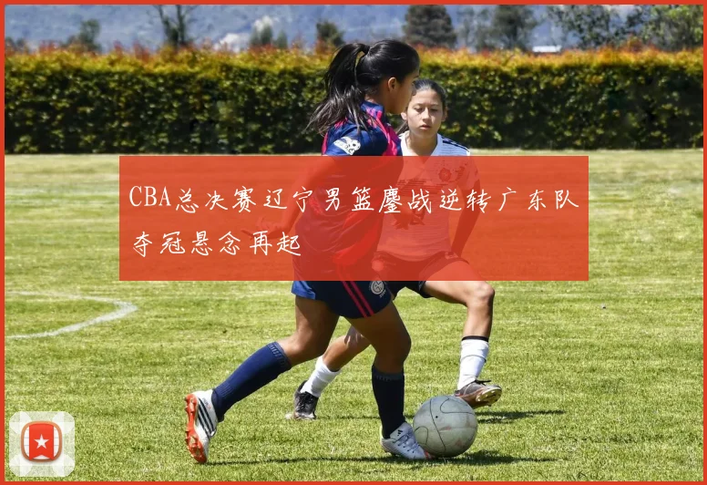 CBA总决赛辽宁男篮鏖战逆转广东队夺冠悬念再起