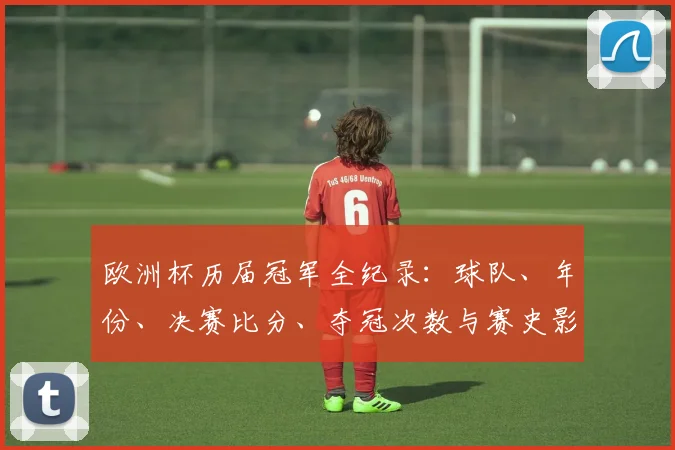 欧洲杯历届冠军全纪录:球队、年份、决赛比分、夺冠次数与赛史影响盘点