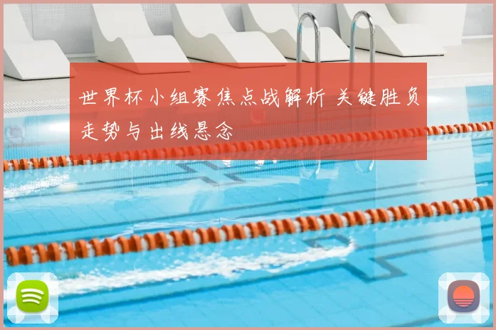 世界杯小组赛焦点战解析 关键胜负走势与出线悬念