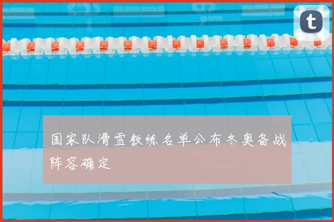 国家队滑雪教练名单公布冬奥备战阵容确定