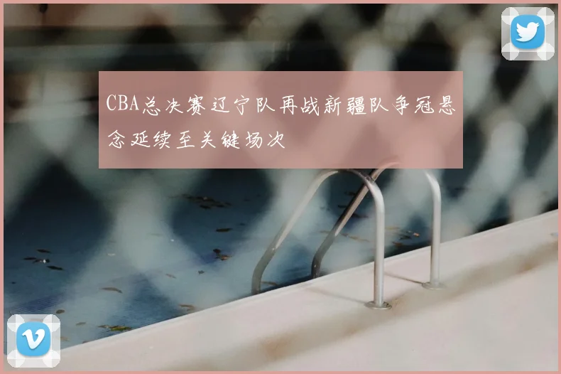 CBA总决赛辽宁队再战新疆队争冠悬念延续至关键场次