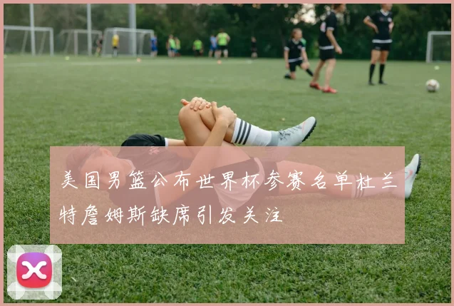 美国男篮公布世界杯参赛名单杜兰特詹姆斯缺席引发关注