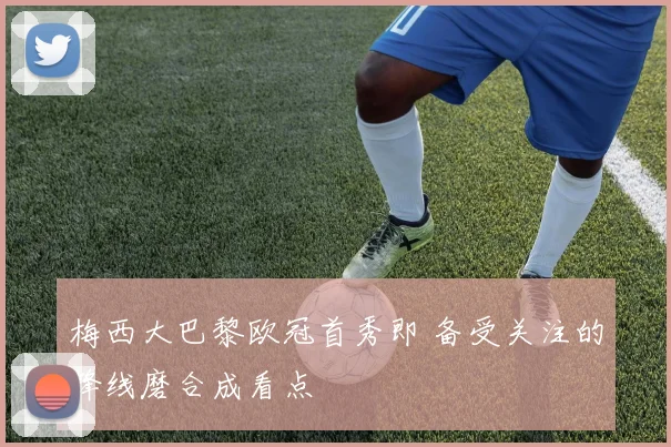 梅西大巴黎欧冠首秀即 备受关注的锋线磨合成看点