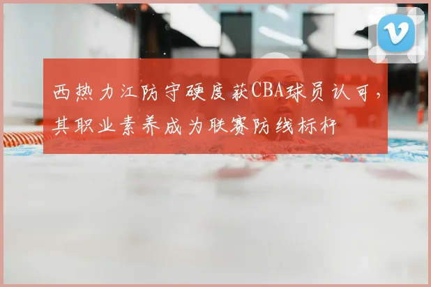 西热力江防守硬度获CBA球员认可，其职业素养成为联赛防线标杆