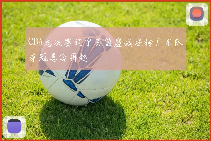 CBA总决赛辽宁男篮鏖战逆转广东队夺冠悬念再起