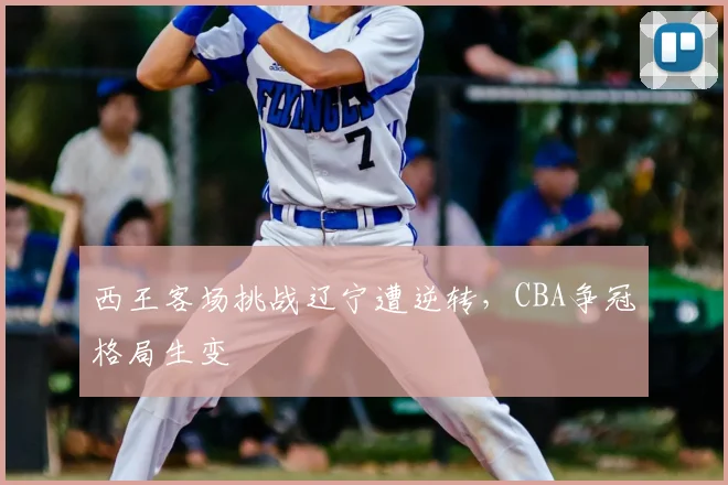 西王客场挑战辽宁遭逆转，CBA争冠格局生变