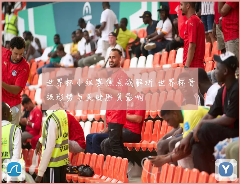世界杯小组赛焦点战解析 世界杯晋级形势与关键胜负影响