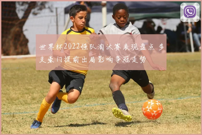 世界杯2022强队淘汰赛表现盘点 多支豪门提前出局影响争冠走势