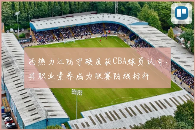 西热力江防守硬度获CBA球员认可，其职业素养成为联赛防线标杆