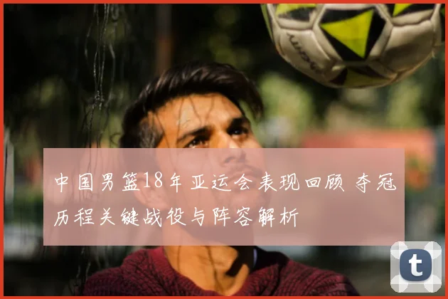 中国男篮18年亚运会表现回顾 夺冠历程关键战役与阵容解析