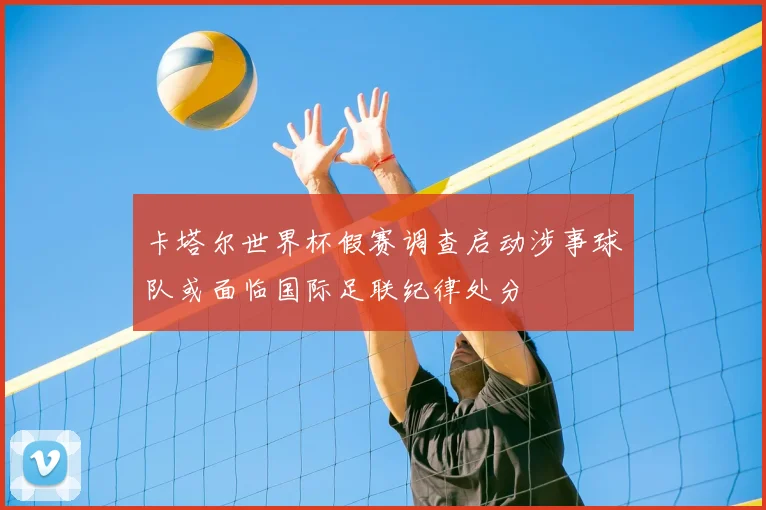 卡塔尔世界杯假赛调查启动涉事球队或面临国际足联纪律处分