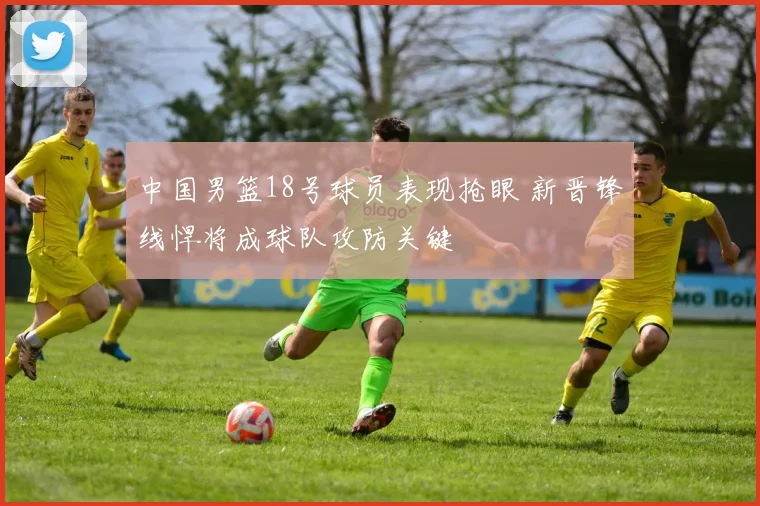 中国男篮18号球员表现抢眼 新晋锋线悍将成球队攻防关键