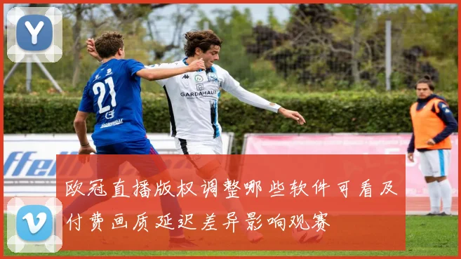 欧冠直播版权调整哪些软件可看及付费画质延迟差异影响观赛