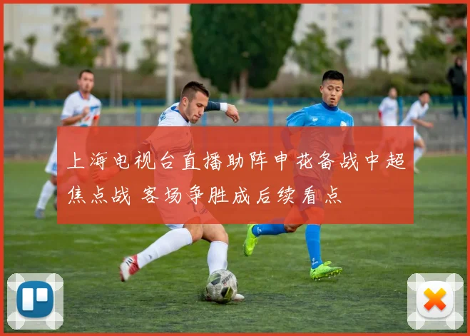 上海电视台直播助阵申花备战中超焦点战 客场争胜成后续看点