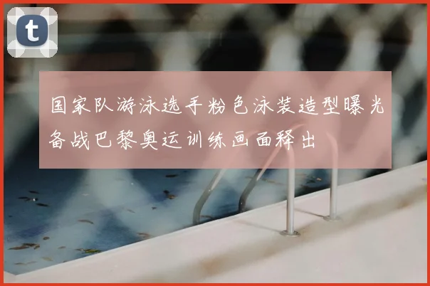 国家队游泳选手粉色泳装造型曝光备战巴黎奥运训练画面释出