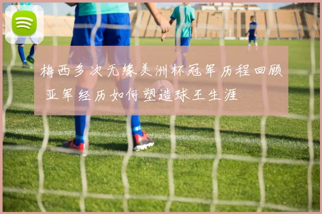 梅西多次无缘美洲杯冠军历程回顾 亚军经历如何塑造球王生涯