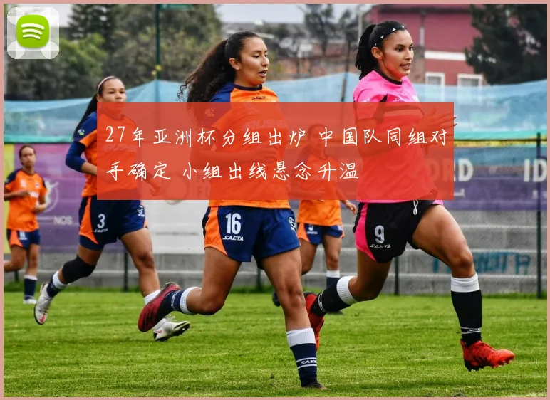 27年亚洲杯分组出炉 中国队同组对手确定 小组出线悬念升温