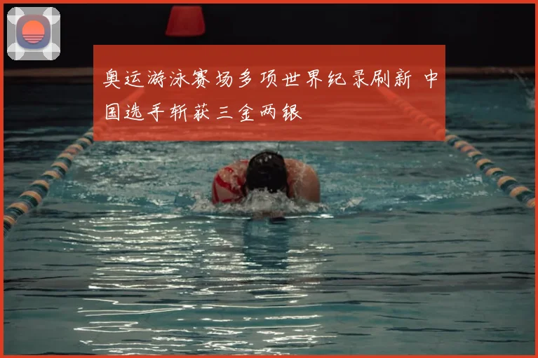 奥运游泳赛场多项世界纪录刷新 中国选手斩获三金两银