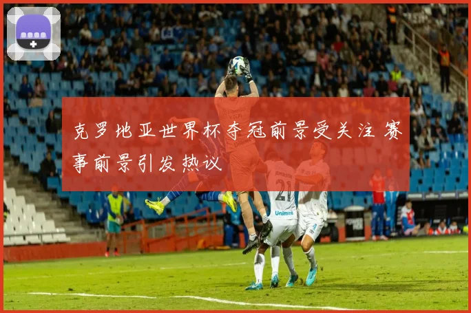 克罗地亚世界杯夺冠前景受关注 赛事前景引发热议
