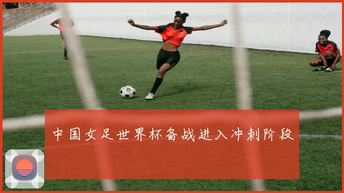中国女足世界杯备战进入冲刺阶段