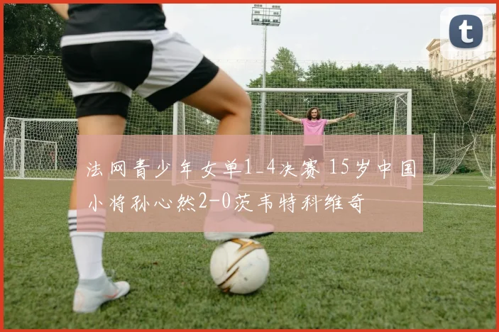法网青少年女单1_4决赛 15岁中国小将孙心然2-0茨韦特科维奇