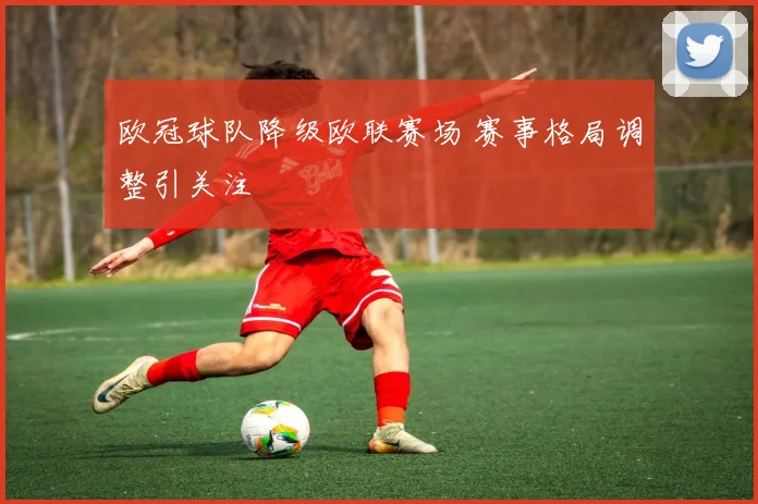 欧冠球队降级欧联赛场 赛事格局调整引关注