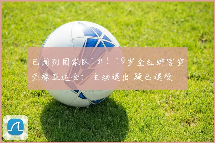 已阔别国家队1年!19岁全红婵官宣无缘亚运会:主动退出 疑已退役