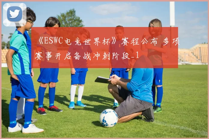 《ESWC电竞世界杯》赛程公布 多项赛事开启备战冲刺阶段_1